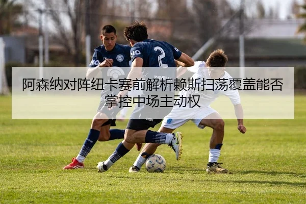 阿森纳对阵纽卡赛前解析赖斯扫荡覆盖能否掌控中场主动权