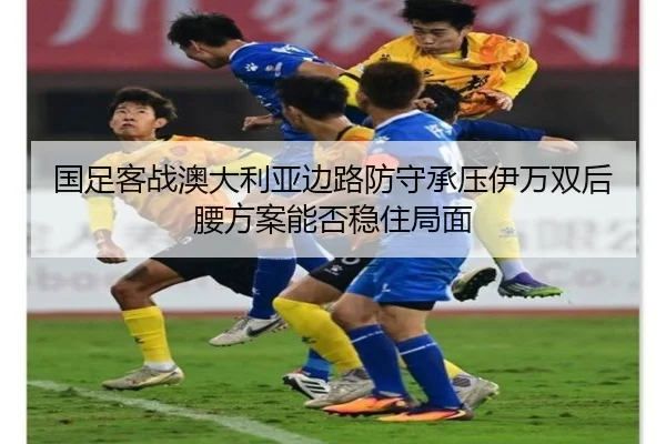 国足客战澳大利亚边路防守承压伊万双后腰方案能否稳住局面